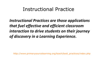 Instructional Practice Instructional Practices are those applications that fuel effective and efficient classroom interaction to drive students on their journey of discovery in a Learning Experience.   http://www.primarysourcelearning.org/teach/best_practices/index.php   