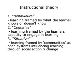 Instructional theory 1. “ Behavioural” ▪  learning framed by what the learner knows or doesn’t know 2. “ Cognitive ”   ▪  learning framed by the learners capacity to engage in learning 3.  “Situative”  ▪  learning framed by ‘communities’ as open systems influencing learning through social action & change  