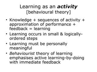 Learning as an  activity  [behavioural theory] Knowledge + sequences of activity + approximation of performance + feedback = learning  Learning occurs in small & logically-ordered steps Learning must be personally meaningful Behaviourist  theory of learning emphasises active learning-by-doing with immediate feedback  