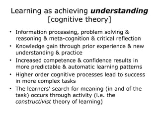 Learning as achieving  understanding [cognitive theory] Information processing, problem solving & reasoning & meta-cognition & critical reflection Knowledge gain through prior experience & new understanding & practice Increased competence & confidence results in more predictable & automatic learning patterns Higher order cognitive processes lead to success in more complex tasks  The learners’ search for meaning (in and of the task) occurs through activity (i.e. the  constructivist  theory of learning) 
