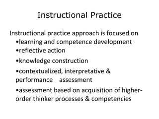 Instructional Practice Instructional practice approach is focused on •learning and competence development •reflective action • knowledge construction • contextualized, interpretative & performance  assessment • assessment based on acquisition of higher- order thinker processes & competencies  