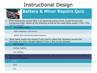Instructional Design Battery & Minor Repairs Quiz 1.  While testing the current flow in an electrical pump circuit, it was found to be excessively high. Which of the following would be the most likely cause? [Tick √ the correct answer] 2.  What result would you expect if you tried to check the resistance across the terminals of a fully charged battery? [Tick √ the correct answer]  Low battery voltage High resistance in the circuit Higher than normal fuel pump pressure High reading Smokey reading Low reading 3.  If the voltage drop across a resistance was zero, would the current flow be? [Tick √ the correct answer]  High Zero Low 