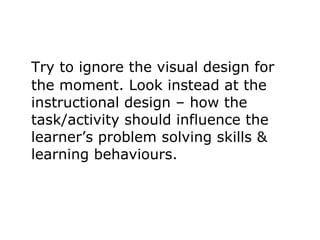 Try to ignore the visual design for the moment. Look instead at the instructional design – how the task/activity should influence the learner’s problem solving skills & learning behaviours.  