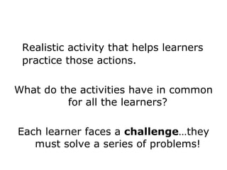 Realistic activity that helps learners practice those actions. What do the activities have in common for all the learners? Each learner faces a  challenge …they must solve a series of problems! 