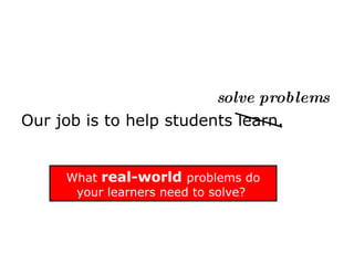   solve problems Our job is to help students learn. What  real-world  problems do your learners need to solve?  