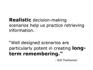 Realistic  decision-making scenarios help us practice retrieving information. “ Well designed scenarios are particularly potent in creating  long-term remembering.” - Will Thalheimer 