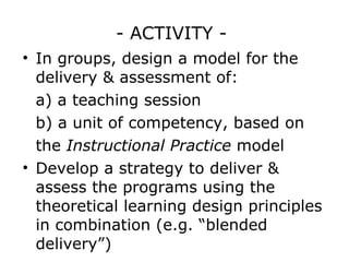 - ACTIVITY -  In groups, design a model for the delivery & assessment of: a) a teaching session b) a unit of competency, based on the  Instructional Practice  model Develop a strategy to deliver & assess the programs using the theoretical learning design principles in combination (e.g. “blended delivery”)  