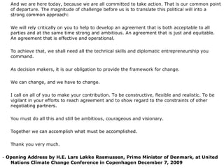 And we are here today, because we are all committed to take action. That is our common point of departure. The magnitude of challenge before us is to translate this political will into a strong common approach:   We will rely critically on you to help to develop an agreement that is both acceptable to all parties and at the same time strong and ambitious. An agreement that is just and equitable. An agreement that is effective and operational.   To achieve that, we shall need all the technical skills and diplomatic entrepreneurship you command.    As decision makers, it is our obligation to provide the framework for change.   We can change, and we have to change.    I call on all of you to make your contribution. To be constructive, flexible and realistic. To be vigilant in your efforts to reach agreement and to show regard to the constraints of other negotiating partners.   You must do all this and still be ambitious, courageous and visionary.   Together we can accomplish what must be accomplished.   Thank you very much. -  Opening Address by H.E. Lars Løkke Rasmussen, Prime Minister of Denmark, at United Nations Climate Change Conference in Copenhagen December 7, 2009 
