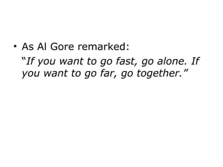 As Al Gore remarked: “ If you want to go fast, go alone. If you want to go far, go together.” 