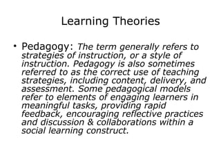 Learning Theories Pedagogy:  The term generally refers to strategies of instruction, or a style of instruction. Pedagogy is also sometimes referred to as the correct use of teaching strategies, including content, delivery, and assessment. Some pedagogical models refer to elements of engaging learners in meaningful tasks, providing rapid feedback, encouraging reflective practices and discussion & collaborations within a social learning construct.   