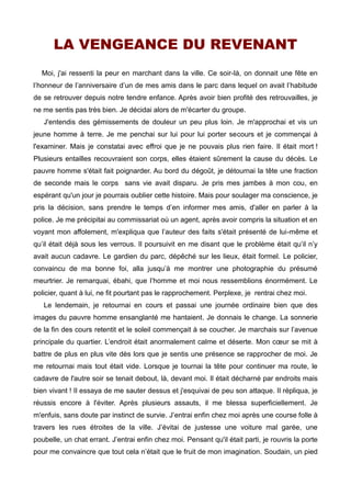 LA VENGEANCE DU REVENANT 
Moi, j'ai ressenti la peur en marchant dans la ville. Ce soir-là, on donnait une fête en 
l’honneur de l’anniversaire d’un de mes amis dans le parc dans lequel on avait l’habitude 
de se retrouver depuis notre tendre enfance. Après avoir bien profité des retrouvailles, je 
ne me sentis pas très bien. Je décidai alors de m'écarter du groupe. 
J'entendis des gémissements de douleur un peu plus loin. Je m'approchai et vis un 
jeune homme à terre. Je me penchai sur lui pour lui porter secours et je commençai à 
l'examiner. Mais je constatai avec effroi que je ne pouvais plus rien faire. Il était mort ! 
Plusieurs entailles recouvraient son corps, elles étaient sûrement la cause du décès. Le 
pauvre homme s'était fait poignarder. Au bord du dégoût, je détournai la tête une fraction 
de seconde mais le corps sans vie avait disparu. Je pris mes jambes à mon cou, en 
espérant qu'un jour je pourrais oublier cette histoire. Mais pour soulager ma conscience, je 
pris la décision, sans prendre le temps d’en informer mes amis, d'aller en parler à la 
police. Je me précipitai au commissariat où un agent, après avoir compris la situation et en 
voyant mon affolement, m'expliqua que l’auteur des faits s'était présenté de lui-même et 
qu’il était déjà sous les verrous. Il poursuivit en me disant que le problème était qu’il n’y 
avait aucun cadavre. Le gardien du parc, dépêché sur les lieux, était formel. Le policier, 
convaincu de ma bonne foi, alla jusqu’à me montrer une photographie du présumé 
meurtrier. Je remarquai, ébahi, que l’homme et moi nous ressemblions énormément. Le 
policier, quant à lui, ne fit pourtant pas le rapprochement. Perplexe, je rentrai chez moi. 
Le lendemain, je retournai en cours et passai une journée ordinaire bien que des 
images du pauvre homme ensanglanté me hantaient. Je donnais le change. La sonnerie 
de la fin des cours retentit et le soleil commençait à se coucher. Je marchais sur l’avenue 
principale du quartier. L’endroit était anormalement calme et déserte. Mon coeur se mit à 
battre de plus en plus vite dès lors que je sentis une présence se rapprocher de moi. Je 
me retournai mais tout était vide. Lorsque je tournai la tête pour continuer ma route, le 
cadavre de l'autre soir se tenait debout, là, devant moi. Il était décharné par endroits mais 
bien vivant ! Il essaya de me sauter dessus et j'esquivai de peu son attaque. Il répliqua, je 
réussis encore à l'éviter. Après plusieurs assauts, il me blessa superficiellement. Je 
m'enfuis, sans doute par instinct de survie. J’entrai enfin chez moi après une course folle à 
travers les rues étroites de la ville. J’évitai de justesse une voiture mal garée, une 
poubelle, un chat errant. J’entrai enfin chez moi. Pensant qu'il était parti, je rouvris la porte 
pour me convaincre que tout cela n’était que le fruit de mon imagination. Soudain, un pied 
 