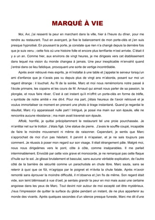 MARQUÉ À VIE 
Moi, Avi, j’ai ressenti la peur en marchant dans la ville, hier à l’heure du dîner, pour me 
rendre au restaurant. Tout en avançant, je fixe le balancement de mon porte-clés et j’en suis 
presque hypnotisé. En poussant la porte, je constate que rien n’a changé depuis la dernière fois 
que je suis venu ; cette fois où une histoire folle et encore plus terrifiante m’est arrivée. C’était il 
y a un an. Comme hier, aux environs de vingt heures, je me dirigeais vers cet établissement 
dans lequel ma vision du monde changea à jamais. Une peur inexplicable m’envahit quand 
j’entrai dans ce lieu fatidique, provoquant une sorte de vertige incontrôlable. 
Après avoir retrouvé mes esprits, je m’installai à une table et j’appelai le serveur lorsqu’un 
ami d’enfance que je n’avais pas vu depuis plus de vingt ans m’aborda, posant sur moi un 
regard étrange : il louchait. Au fil de la soirée, Marc et moi nous remémorions notre passé à 
l’école primaire, les copains et les cours de M. Arnaud qui aimait nous parler de sa passion, la 
plongée, et nous faire rêver. C’est à cet instant qu’il m’offrit un porte-clés en forme de trèfle, 
« symbole de notre amitié » me dit-il. Pour ma part, j’étais heureux de l’avoir retrouvé et je 
voulus immortaliser ce moment en prenant une photo à tirage instantané. Quand je regardai le 
résultat, Marc n’y apparaissait nulle part ! Intrigué, je posai ma main sur son épaule, elle ne 
rencontra aucune résistance ; ma main avait traversé son épaule. 
Affolé, horrifié, je quittai précipitamment le restaurant tel une proie pourchassée. Je 
m’arrêtai net sur le trottoir. J’étais figé. Une statue de pierre. J’avais le souffle coupé, incapable 
de faire le moindre mouvement ni même de raisonner. Cependant, je sentis que Marc 
s’approchait de moi d’un pas hésitant. Il parvint à m’apaiser, et je ne sais toujours pas 
comment. Je réussis à poser mon regard sur son visage. Il était étrangement pâle. Malgré moi, 
nous nous dirigeâmes vers le pont, côte à côte, comme inséparables. Il me parlait 
interminablement. Envoûté par cette voix grave et monocorde, je ne remarquai pas cette flaque 
d’huile sur le sol. Je glissai brutalement et basculai, sans aucune véritable explication, de l’autre 
côté de la barrière de sécurité comme un parachutiste en chute libre. Marc sauta, sans se 
retenir à quoi que ce fût, m’agrippa par le poignet et m’évita la chute fatale. Après m’avoir 
remonté sans éprouver la moindre difficulté, il m’observa et j’en fis de même. Son regard était 
vide, son teint blêmissait à vue d’oeil, je sentais grandir la peur en moi mais aussi une certaine 
angoisse dans les yeux de Marc. Tout devint noir autour de moi excepté cet être mystérieux. 
J’eus l’impression de quitter la surface du globe pendant un instant, de ne plus appartenir au 
monde des vivants. Après quelques secondes d’un silence presque funeste, Marc me dit d’une 
 