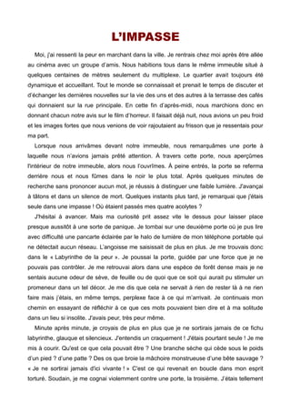 L’IMPASSE 
Moi, j'ai ressenti la peur en marchant dans la ville. Je rentrais chez moi après être allée 
au cinéma avec un groupe d’amis. Nous habitions tous dans le même immeuble situé à 
quelques centaines de mètres seulement du multiplexe. Le quartier avait toujours été 
dynamique et accueillant. Tout le monde se connaissait et prenait le temps de discuter et 
d’échanger les dernières nouvelles sur la vie des uns et des autres à la terrasse des cafés 
qui donnaient sur la rue principale. En cette fin d’après-midi, nous marchions donc en 
donnant chacun notre avis sur le film d’horreur. Il faisait déjà nuit, nous avions un peu froid 
et les images fortes que nous venions de voir rajoutaient au frisson que je ressentais pour 
ma part. 
Lorsque nous arrivâmes devant notre immeuble, nous remarquâmes une porte à 
laquelle nous n’avions jamais prêté attention. À travers cette porte, nous aperçûmes 
l'intérieur de notre immeuble, alors nous l’ouvrîmes. À peine entrés, la porte se referma 
derrière nous et nous fûmes dans le noir le plus total. Après quelques minutes de 
recherche sans prononcer aucun mot, je réussis à distinguer une faible lumière. J'avançai 
à tâtons et dans un silence de mort. Quelques instants plus tard, je remarquai que j'étais 
seule dans une impasse ! Où étaient passés mes quatre acolytes ? 
J'hésitai à avancer. Mais ma curiosité prit assez vite le dessus pour laisser place 
presque aussitôt à une sorte de panique. Je tombai sur une deuxième porte où je pus lire 
avec difficulté une pancarte éclairée par le halo de lumière de mon téléphone portable qui 
ne détectait aucun réseau. L’angoisse me saisissait de plus en plus. Je me trouvais donc 
dans le « Labyrinthe de la peur ». Je poussai la porte, guidée par une force que je ne 
pouvais pas contrôler. Je me retrouvai alors dans une espèce de forêt dense mais je ne 
sentais aucune odeur de sève, de feuille ou de quoi que ce soit qui aurait pu stimuler un 
promeneur dans un tel décor. Je me dis que cela ne servait à rien de rester là à ne rien 
faire mais j’étais, en même temps, perplexe face à ce qui m’arrivait. Je continuais mon 
chemin en essayant de réfléchir à ce que ces mots pouvaient bien dire et à ma solitude 
dans un lieu si insolite. J'avais peur, très peur même. 
Minute après minute, je croyais de plus en plus que je ne sortirais jamais de ce fichu 
labyrinthe, glauque et silencieux. J'entendis un craquement ! J'étais pourtant seule ! Je me 
mis à courir. Qu'est ce que cela pouvait être ? Une branche sèche qui cède sous le poids 
d’un pied ? d’une patte ? Des os que broie la mâchoire monstrueuse d’une bête sauvage ? 
« Je ne sortirai jamais d'ici vivante ! » C'est ce qui revenait en boucle dans mon esprit 
torturé. Soudain, je me cognai violemment contre une porte, la troisième. J’étais tellement 
 