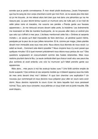 sonnée que je perdis connaissance. À mon réveil plutôt douloureux, j’avais l’impression 
que tout le sang de mon corps cherchait à sortir par mon front. Je ne savais plus très bien 
où je me trouvais. Je me relevai alors tant bien que mal dans une pénombre qui ne me 
rassura pas. La peur devint terreur quand un murmure venu de nulle part, si ce n’est de 
cette pièce noire et macabre, me susurra ces paroles « Prends garde aux fausses 
apparences ». Je me retrouvai encore devant cette porte, la troisième. Les événements 
me revenaient en tête de manière foudroyante. Je ne pouvais aller dans un endroit pire 
que celui qui s’offrait à mes yeux. L’écriteau mentionnait cette fois « Ombres et serpents 
mortels ». Je savais qu’il était impossible de faire demi-tour. Je pénétrai quand même, 
paralysée par la peur de ce que j’allais rencontrer. Et là, comme par magie, j’étais plantée 
devant mon immeuble avec tous mes amis. Nous étions tous étonnés de nous revoir. Le 
soleil se levait... Comment cela était-il possible ? Nous croyions tous n'y avoir passé que 
quelques minutes ! Et à quel moment précisément nous étions-nous perdus de vue ? Des 
questions surgissaient et s’accumulaient comme des fusées éclairantes. Mais nous 
restions pourtant dans le flou. La seule certitude était que chacun avait vécu ses peurs les 
plus sombres et avait entendu une voix lui murmurer qu’il fallait prendre garde aux 
apparences. 
Mais alors... mes peurs à moi les avais-je toutes vues ? Une forêt sombre emplie de 
bruits suspects ! Ces ombres et ces serpents mortels qui m’étaient apparus sous les traits 
de mes amis devant chez moi ! Idioties ! À quoi bon chercher une explication ? Un 
nouveau jour commençait et nous devions nous préparer pour aller en cours sans avoir 
dormi. Nous devions reprendre le cours d’une vie dans laquelle tout nous paraissait 
normal. Tous, sans nous concerter, nous jetâmes un coup d’oeil vers la porte maudite. Elle 
avait disparu. 
 