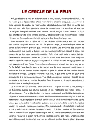 LE CERCLE DE LA PEUR 
Moi, j’ai ressenti la peur en marchant dans la ville, un soir, en rentrant du travail. Il ne 
me restait que quelques mètres à faire avant d’arriver chez moi lorsque je passai devant la 
petite épicerie de quartier qui regorgeait de clients habituellement. Mais ce soir-là, pas 
âme qui vive ; elle était déserte et même la commerçante que je saluais et avec qui 
j’échangeais quelques banalités était absente. J’étais intrigué d’autant que la boutique 
était grande ouverte, toute lumière allumée. J’atteignis l’entrée de mon immeuble ; j’allais 
retrouver ma femme et ma petite Julia qui enchantaient ma vie chaque jour. 
Mais un silence de mort régnait au rez-de-chaussée. Je commençai à monter l’escalier 
tout comme l’angoisse montait en moi. Au premier étage, je constatai que toutes les 
portes étaient ouvertes pendant que j’avançais à tâtons. Les minuteurs des couloirs ne 
fonctionnaient plus, seule la lumière qui provenait de l’extérieur éclairait à peine mes 
gestes. Je parvins enfin au deuxième pallier. Enfin chez moi ! Mais le calme était loin 
d’être revenu. Cette fois-ci, toutes les portes s’ouvrirent et se refermèrent dans un rythme 
infernal à partir du moment où je posai le pied sur la dernière marche. Plus j’approchais de 
mon appartement, plus j’avais l’impression que le sang ne circulait plus dans mon corps. 
Ce fut l’effet d’une bombe lorsque je compris que la seule porte qui restait close et 
silencieuse était la mienne. J’ouvris la porte, la peur au ventre, et une lumière blanche 
irradiante m’aveugla. Quelques secondes plus tard, je pus enfin ouvrir les yeux alors 
accoutumés à la luminosité ambiante. Tout était sens dessus dessous ! Interdit, je me 
demandai si je vivais un rêve ou la réalité. Sans le pressentir, je perdis conscience et 
sombrai dans le noir le plus complet. 
Je m’éveillai presque aussitôt – enfin à mon sens – en plein milieu de la ville, cerné par 
les bâtiments publics aux allures austères et les habitations aux volets fermés et 
infranchissables. Pourtant j’entendais une vague musique qui semblait être jouée devant 
un public en délire étant donné le bruit des applaudissements qui accompagnait le son des 
instruments. J’eus l’impression d’être un pantin dans un film d’animation surréaliste. Je me 
laissai guider. La scène me stupéfia : guitares, accordéons, batterie, violons, trompettes 
jouaient de concert... mais aucun musicien. Mon hésitation entre rêve et réalité grandissait 
et une question vint subitement frapper mon esprit : où étaient passées ma femme et ma 
fille ! Je me demandais si je ne devenais pas fou. Au moment où je secouai la tête pour 
tenter de recouvrer la raison, l’orchestre se volatilisa, comme par magie. Encore une fois 
saisi d’étonnement, je cherchai des yeux un élément familier dans le décor. J’aperçus 
 