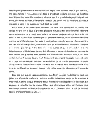 l’entrée principale du centre commercial dans lequel nous venions une fois par semaine, 
ma petite famille et moi. À l’intérieur, dans le grand hall, toujours personne. Je marchais 
complètement au hasard lorsque je me retrouvai face à la grande horloge qui indiquait une 
heure, une heure du matin. Furtivement, j’entrevis une ombre filer sur ma droite. La terreur 
me glaça le sang et me laissa pour mort, étalé sur le sol. 
À mon réveil, je me dis en mon for intérieur que toute cette histoire était impossible. Un 
vertige me prit tout à coup et pendant plusieurs minutes j’étais conscient mais vraiment 
perdu, déconnecté de la réalité voire anéanti. Je réalisai que j’étais allongé dans un lit tout 
blanc et très inconfortable. Je remarquai un groupe de femmes, toutes vêtues de la même 
manière qui s’affairait autour d’un autre lit semblable au mien. La porte se referma derrière 
une des infirmières et je distinguai une affichette qui ressemblait aux habituelles consignes 
de sécurité que l’on peut lire dans des lieux publics et qui mentionnait le nom de 
l’établissement « Hôpital psychiatrique Saint Bernard ». J’essayai de retrouver mes esprits 
mais seules des questions sans réponse me tourmentaient. Pourquoi étais-je là ? Que 
m’était-il arrivé ? Étais-je devenu fou ? Finalement, désemparé, j’acceptai mon sort mais 
mon corps visiblement pas. Mes yeux se révulsèrent, je fus pris de convulsions. Je sentis 
un liquide froid s’écouler rapidement dans tous mes membres mais, paradoxalement, mes 
muscles se détendirent lentement jusqu’à ce je ne les sente plus et que je sombre dans le 
coma. 
Deux ans plus tard, je pus enfin regagner mon foyer. L’équipe médicale avait jugé que 
j’étais prêt. Ce soir-là, ma femme Laetitia et ma fille Julia étaient toutes les deux assises à 
mes côtés. Comme chaque dimanche depuis mon retour, nous regardions la télévision. En 
zappant, je m’arrêtai sur la chaîne dédiée aux informations, attiré par l’histoire d’un 
homme qui racontait un épisode étrange de sa vie. Il commença ainsi : « Moi, j’ai ressenti 
la peur en marchant dans la ville... » 
 