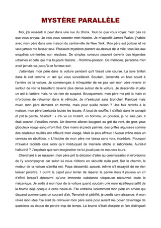 MYSTÈRE PARALLÈLE 
Moi, j'ai ressenti la peur dans une rue du Bronx. Tout ce que vous voyez n'est pas ce 
que vous croyez. Je vais vous raconter mon histoire. Je m'appelle James Walter, j'habite 
avec mon père dans une maison du centre-ville de New York. Mon père est policier et ne 
veut jamais me laisser seul. Plusieurs mystères planent au-dessus de la ville, tous liés aux 
enquêtes criminelles non résolues. De simples rumeurs peuvent devenir des légendes 
urbaines et celle qui m’a toujours fasciné... l'homme-poisson. De mémoire, personne n'en 
avait jamais vu, jusqu'à ce fameux soir. 
J'attendais mon père dans la voiture pendant qu'il faisait une course. La lune brillait 
dans le ciel comme un oeil qui vous surveillerait. Soudain, j'entendis un bruit sourd à 
l’arrière de la voiture. Je commençais à m'inquiéter de ne pas voir mon père revenir et 
surtout de voir le brouillard devenir plus dense autour de la voiture. Je descendis et jetai 
un oeil à l’arrière mais ne vis rien de suspect. Brusquement, mon père me prit la main et 
m'ordonna de retourner dans le véhicule. Je m'exécutai sans broncher. Paniqué mais 
muet, mon père démarra en trombe, mais pour quelle raison ? Une fois rentrés à la 
maison, mon père barricada toutes les issues. À bout de souffle, il s'affala dans le canapé 
et prit la parole, hésitant : « J'ai vu un mutant, un homme, un poisson, je ne sais pas. Il 
était couvert d'écailles vertes. Un énorme aileron bougeait au gré du vent, de gros yeux 
globuleux rouge sang m’ont fixé. Des mains et pieds palmés, des griffes aiguisées comme 
des couteaux rouillés ont effleuré mon visage. Mais le plus affreux ! Aucun crâne mais un 
cerveau en ébullition. » L'histoire de mon père me laissa sans voix, incrédule. Pourquoi 
m'avait-il raconté cela alors qu’il m'éduquait de manière stricte et rationnelle. Aurait-il 
halluciné ? J'espérais que son imagination ne lui jouait pas de mauvais tours. 
Cherchant à se rassurer, mon père prit la décision d'aller au commissariat et m'ordonna 
de l'y accompagner car selon lui nous n'étions en sécurité nulle part. Sur le chemin, le 
moteur de la voiture s'arrêta net. Papa descendit, apeuré, même s’il essayait de ne rien 
laisser paraître. Il ouvrit le capot pour tenter de réparer la panne mais il poussa un cri 
d'effroi lorsqu'il découvrit qu'une immonde substance visqueuse recouvrait toute la 
mécanique. Je sortis à mon tour de la voiture quand soudain une main écailleuse jaillit de 
la brume déjà opaque à cette heure-là. Elle entraîna violemment mon père en arrière qui 
disparut comme dans un courant d'air. Terrorisé et pétrifié, je perdis connaissance. À mon 
réveil mon idée fixe était de retrouver mon père sans pour autant me poser davantage de 
questions au risque de perdre trop de temps. La brume s'était dissipée et l'on distinguait 
 