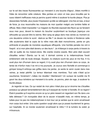 sur le sol des traces fluorescentes qui menaient à une bouche d'égout. J'étais mortifié à 
l'idée de rencontrer cette créature. Mes jambes en coton et mes yeux brouillés par la 
sueur étaient inefficaces mais je parvins quand même à soulever la lourde plaque. Plus je 
descendais l'échelle, plus j'avais l'impression qu'elle se rallongeait. Une fois en bas, à bout 
de force, je crus reconnaître les maisons de mon quartier malgré une lumière faible et 
diffuse. Mais c'était impossible ! Le magasin du fleuriste exposait des fleurs qui se fanaient 
sous mes yeux, devant la maison du boucher surplombant sa boutique j'aperçus une 
silhouette qui pouvait être la sienne. Mon sang se glaça dans mes veines au moment où 
une deuxième ombre le suivit : était-ce sa fille ? Je devais me rendre à l'évidence cette 
ville souterraine était la copie de la nôtre mais elle était monochrome, peinte en gris 
anthracite et peuplée de monstres aquatiques effrayants. Une horrible pensée me vint à 
l'esprit : et si mon père était devenu un des leurs ! Je m'élançai à corps perdu à travers la 
ville en quête de ma maison-clone. Ma crainte s'avéra exacte. Mon père était couvert 
d'écailles vertes ! Étendu sur le sol, il dormait comme si la métamorphose l'avait 
entièrement vidé de toute énergie. Soudain, la créature ouvrit les yeux et me fixa. Il n'y 
avait plus rien d'humain dans ce regard, il n'y avait plus rien d'humain dans ce corps. Je 
tentai de m'enfuir mais il se mit à ma poursuite. Je courus vers l'échelle et commençai à 
grimper lorsqu'il enfonça ses griffes dans ma jambe. Je sentis le venin couler dans mes 
veines, je restai pétrifié. La terreur tétanisait mes membres. Tout cela n’était qu’un 
cauchemar, forcément ! J’allais me réveiller ! Maintenant ! Un sursaut de lucidité me fit 
gravir les deux échelons qui menaient à la sortie. Je parvins, plein de rage, à soulever la 
lourde plaque. 
Je regardai en bas. Ce qui restait de mon père n’était plus qu’un énorme tas d’écailles 
poisseux qui glissait lamentablement dès qu’il essayait de monter à l’échelle. Et ce regard ! 
Était-il possible qu’il exprime encore ce qu’un père ressent en regardant son fils dans une 
telle détresse ? Un incroyable désir de le sauver m’assaillit mais, en même temps, je 
luttais pour ne pas me métamorphoser à mon tour car je sentais que le venin envahissait 
mon corps tout entier. Une autre question surgit alors que je posais lourdement le genou 
sur l’asphalte. Si ce monde souterrain envahissait le nôtre ? À la lumière du soleil, je 
m'évanouis. 
 