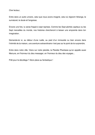 Cher lecteur, 
Entre dans un autre univers, celui que nous avons imaginé, celui où règnent l’étrange, le 
surnaturel, le doute et l’angoisse. 
Encore une fois, tu seras frappé à sept reprises. Comme les Sept péchés capitaux ou les 
Sept merveilles du monde, nos histoires chercheront à laisser une empreinte dans ton 
imagination. 
Demande-toi si, au détour d’une ruelle, au pied d’un immeuble ou bien encore dans 
l’intimité de ta maison, une aventure extraordinaire n’est pas sur le point de te surprendre. 
Entre dans notre ville. Viens sur notre planète, la Planète Phantasia qu’on appelle aussi 
Mercure, en l’honneur du dieu messager, en l’honneur du dieu des voyages... 
Prêt pour le décollage ? Alors place au fantastique ! 
 