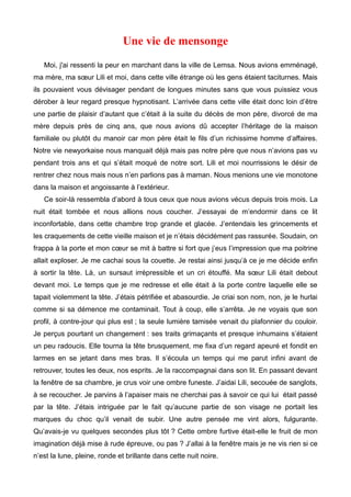 Une vie de mensonge 
Moi, j'ai ressenti la peur en marchant dans la ville de Lemsa. Nous avions emménagé, 
ma mère, ma soeur Lili et moi, dans cette ville étrange où les gens étaient taciturnes. Mais 
ils pouvaient vous dévisager pendant de longues minutes sans que vous puissiez vous 
dérober à leur regard presque hypnotisant. L’arrivée dans cette ville était donc loin d’être 
une partie de plaisir d’autant que c’était à la suite du décès de mon père, divorcé de ma 
mère depuis près de cinq ans, que nous avions dû accepter l’héritage de la maison 
familiale ou plutôt du manoir car mon père était le fils d’un richissime homme d’affaires. 
Notre vie newyorkaise nous manquait déjà mais pas notre père que nous n’avions pas vu 
pendant trois ans et qui s’était moqué de notre sort. Lili et moi nourrissions le désir de 
rentrer chez nous mais nous n’en parlions pas à maman. Nous menions une vie monotone 
dans la maison et angoissante à l’extérieur. 
Ce soir-là ressembla d’abord à tous ceux que nous avions vécus depuis trois mois. La 
nuit était tombée et nous allions nous coucher. J’essayai de m’endormir dans ce lit 
inconfortable, dans cette chambre trop grande et glacée. J’entendais les grincements et 
les craquements de cette vieille maison et je n’étais décidément pas rassurée. Soudain, on 
frappa à la porte et mon coeur se mit à battre si fort que j’eus l’impression que ma poitrine 
allait exploser. Je me cachai sous la couette. Je restai ainsi jusqu’à ce je me décide enfin 
à sortir la tête. Là, un sursaut irrépressible et un cri étouffé. Ma soeur Lili était debout 
devant moi. Le temps que je me redresse et elle était à la porte contre laquelle elle se 
tapait violemment la tête. J’étais pétrifiée et abasourdie. Je criai son nom, non, je le hurlai 
comme si sa démence me contaminait. Tout à coup, elle s’arrêta. Je ne voyais que son 
profil, à contre-jour qui plus est ; la seule lumière tamisée venait du plafonnier du couloir. 
Je perçus pourtant un changement : ses traits grimaçants et presque inhumains s’étaient 
un peu radoucis. Elle tourna la tête brusquement, me fixa d’un regard apeuré et fondit en 
larmes en se jetant dans mes bras. Il s’écoula un temps qui me parut infini avant de 
retrouver, toutes les deux, nos esprits. Je la raccompagnai dans son lit. En passant devant 
la fenêtre de sa chambre, je crus voir une ombre funeste. J’aidai Lili, secouée de sanglots, 
à se recoucher. Je parvins à l’apaiser mais ne cherchai pas à savoir ce qui lui était passé 
par la tête. J’étais intriguée par le fait qu’aucune partie de son visage ne portait les 
marques du choc qu’il venait de subir. Une autre pensée me vint alors, fulgurante. 
Qu’avais-je vu quelques secondes plus tôt ? Cette ombre furtive était-elle le fruit de mon 
imagination déjà mise à rude épreuve, ou pas ? J’allai à la fenêtre mais je ne vis rien si ce 
n’est la lune, pleine, ronde et brillante dans cette nuit noire. 
 