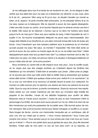 Je me rallongeai dans mon lit et tentai de me rendormir en vain. Je me résignai à aller 
vérifier que tout allait bien pour ma soeur et à descendre me rafraîchir un peu mais, dans 
le lit de Lili... personne ! Mon sang ne fit qu’un tour. Je dévalai l’escalier qui menait au 
salon, et là, stupeur ! la porte d’entrée était entrouverte. Je me précipitai dehors et je vis 
ma soeur assise sur la balançoire. Elle ne répondit à aucun de mes appels désespérés. 
J’allai vers elle, la peur au ventre. Je lui touchai l’épaule pour la ramener encore une fois à 
la réalité. Elle cessa de se balancer. L’horreur que je vis alors me hantera sans doute 
jusqu’à la fin de mes jours ! Dans ses yeux injectés de sang, il était impossible de voir ni 
pupille ni iris. Sa bouche ensanglantée défigurait ma jeune soeur méconnaissable. Son 
visage était tailladé et se transforma en une plaie immonde lorsqu’elle hurla de toutes ses 
forces. J’eus l’impression que mes tympans cédaient sous la puissance du cri inhumain 
qu’avait poussé ma soeur. Ma soeur, ce monstre ? Impossible ! Ma mère était sortie ce 
soir-là et aucun de nos voisins ne montra signe de vie ou ne me prêta main forte ! J’étais 
désespérément seule mais tout ça était-il bien réel ? La créature marchait vers la ville. Ce 
n’était plus ma soeur, j’en étais convaincue même si la situation m’échappait totalement et 
que je n’étais sûre de rien. Je la suivis pourtant. 
Nous arrivâmes au centre-ville et elle disparut sous mes yeux. J’eus le souffle coupé. 
Je ne voyais plus que des visages sombres qui m’épiaient depuis les fenêtres des 
habitations qui me cernaient. C’était bien la sensation que j’avais : j’étais prise au piège. 
Je ne pouvais pas croire que cette scène était la réalité mais je pressentais que quelque 
chose allait arriver. Il fallait que quelque chose arrive pour mettre fin à ce cauchemar ! Je 
fis un tour sur moi-même et je reconnus Lili plantée devant la porte d’un restaurant. Au 
moment où j’allai avancer pour la rejoindre une dizaine de mains me saisirent de tous les 
côtés. Sous le coup de la terreur, je perdis connaissance. Quand je recouvrai mes esprits, 
j’étais assise sur une chaise maintenue par des liens qui m’avaient déjà entaillé les 
poignets et les chevilles. J’avais dû me débattre longtemps pour souffrir de telles 
blessures mais je n’avais aucun souvenir ! J’avais de plus en plus l’impression d’être le 
personnage d’un thriller, de ne plus avoir aucun pouvoir sur ma vie, d’être à la merci de cet 
être monstrueux qui avait pris possession de ma petite soeur. Elle tournait autour de moi, 
l’air menaçant. Elle ouvrit la bouche comme pour laisser échapper un souffle ou un soupir. 
Sans bouger les lèvres, comme une marionnette manipulée par un ventriloque, elle dit 
avec une voix qui n’était pas la sienne : « Vous m’avez abandonné ! Vous n’avez pas 
compris mon amour ! Vous pensiez que je ne vous aimais pas mais c’est vous qui n’avez 
pas su m’aimer ! » Plus la voix parlait alors que je gardais les yeux clos, plus elle devenait 
familière. C’était celle de mon père ! la voix de mon père mort ! Je lui répondis. Je 
 