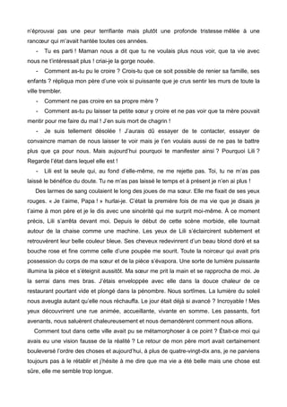 n’éprouvai pas une peur terrifiante mais plutôt une profonde tristesse mêlée à une 
rancoeur qui m’avait hantée toutes ces années. 
- Tu es parti ! Maman nous a dit que tu ne voulais plus nous voir, que ta vie avec 
nous ne t’intéressait plus ! criai-je la gorge nouée. 
- Comment as-tu pu le croire ? Crois-tu que ce soit possible de renier sa famille, ses 
enfants ? répliqua mon père d’une voix si puissante que je crus sentir les murs de toute la 
ville trembler. 
- Comment ne pas croire en sa propre mère ? 
- Comment as-tu pu laisser ta petite soeur y croire et ne pas voir que ta mère pouvait 
mentir pour me faire du mal ! J’en suis mort de chagrin ! 
- Je suis tellement désolée ! J’aurais dû essayer de te contacter, essayer de 
convaincre maman de nous laisser te voir mais je t’en voulais aussi de ne pas te battre 
plus que ça pour nous. Mais aujourd’hui pourquoi te manifester ainsi ? Pourquoi Lili ? 
Regarde l’état dans lequel elle est ! 
- Lili est la seule qui, au fond d’elle-même, ne me rejette pas. Toi, tu ne m’as pas 
laissé le bénéfice du doute. Tu ne m’as pas laissé le temps et à présent je n’en ai plus ! 
Des larmes de sang coulaient le long des joues de ma soeur. Elle me fixait de ses yeux 
rouges. « Je t’aime, Papa ! » hurlai-je. C’était la première fois de ma vie que je disais je 
t’aime à mon père et je le dis avec une sincérité qui me surprit moi-même. À ce moment 
précis, Lili s’arrêta devant moi. Depuis le début de cette scène morbide, elle tournait 
autour de la chaise comme une machine. Les yeux de Lili s’éclaircirent subitement et 
retrouvèrent leur belle couleur bleue. Ses cheveux redevinrent d’un beau blond doré et sa 
bouche rose et fine comme celle d’une poupée me sourit. Toute la noirceur qui avait pris 
possession du corps de ma soeur et de la pièce s’évapora. Une sorte de lumière puissante 
illumina la pièce et s’éteignit aussitôt. Ma soeur me prit la main et se rapprocha de moi. Je 
la serrai dans mes bras. J’étais enveloppée avec elle dans la douce chaleur de ce 
restaurant pourtant vide et plongé dans la pénombre. Nous sortîmes. La lumière du soleil 
nous aveugla autant qu’elle nous réchauffa. Le jour était déjà si avancé ? Incroyable ! Mes 
yeux découvrirent une rue animée, accueillante, vivante en somme. Les passants, fort 
avenants, nous saluèrent chaleureusement et nous demandèrent comment nous allions. 
Comment tout dans cette ville avait pu se métamorphoser à ce point ? Était-ce moi qui 
avais eu une vision fausse de la réalité ? Le retour de mon père mort avait certainement 
bouleversé l’ordre des choses et aujourd’hui, à plus de quatre-vingt-dix ans, je ne parviens 
toujours pas à le rétablir et j’hésite à me dire que ma vie a été belle mais une chose est 
sûre, elle me semble trop longue. 
 
