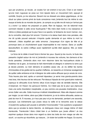 que par prudence, je reculai. Je voulais fuir cet endroit à tout prix. C’est à cet instant 
qu’une main rugueuse se posa sur mon épaule dans un mouvement lent, appuyé et 
contrôlé. Surpris, je me retournai. Devant moi se dressait une statue gigantesque. Je fus 
cloué sur place comme privé de toute conscience mais j’entendis tout de même la voix 
rauque et lente de ce monstre de pierre. Je compris ce qu’elle me dit mais je n’arrivai pas 
à y croire ! La statue me proposait un pacte. Rien de logique, rien de rationnel mais 
comment résister à cette envie foudroyante ? Ma mère était morte à ma naissance et 
même si j’étais paralysé par la peur face à ce spectre, le fantasme de revoir maman, non, 
de la connaître, était plus fort encore ! Comme si la statue lisait dans mes pensées, elle 
me dit qu’elle pouvait exécuter n’importe quelle demande et que même la mort lui 
obéissait. J’étais stupéfait par cette annonce. J’acquiesçai d’un signe de tête et je 
prononçai dans un chuchotement quasi imperceptible le mot maman. Dans un souffle 
époustouflant, la scène s’effaça aussi rapidement qu’elle était apparue. Moi, je restai 
médusé. 
La force de la rafale m’avait forcé à fermer les yeux. Quand je les rouvris, la foule des 
passants s’agitait autour de moi et j’entendis à nouveau les voitures, les clameurs et les 
bruits parasites. J'entendis alors mon nom résonner dans les haut-parleurs situés à 
l'extérieur de la gare. Je traversai le hall interminable et atteignis in extremis la rame que 
je devais prendre. Le train démarra et accéléra assez vite. Je vis défiler les barres 
d’immeubles et les gratte-ciel du quartier d’affaires. Je ressentis un immense soulagement 
de quitter cette ambiance et de m’éloigner de cette scène affreuse que je venais de vivre. 
Trois heures plus tard, après un sommeil réparateur, je serrai mes grands-parents dans 
mes bras, très heureux de les retrouver. Par-dessus l’épaule de mon grand-père maternel, 
j’aperçus la silhouette d’une femme vêtue d’une longue robe de dentelle blanche. Elle 
m’observait. Un frisson me parcourut l’échine. Ce n’était pas de la peur que j’éprouvai 
mais une sorte d’excitation inexplicable, un peu comme une poussée d’adrénaline. J’eus 
envie d’aller vers elle. Cette inconnue m’attirait irrésistiblement. Mais elle disparut comme 
par magie. Le soir même, alors que j'allai m'endormir, je vis la même silhouette, assise au 
pied de mon lit. À nouveau, je n’eus pas peur et je me demandai, pendant une seconde, 
pourquoi. Les événements que j’avais vécus la veille et la rencontre avec la statue 
m’avaient-ils quelque part poussé à admettre l’inconcevable ? Ces questions surgissaient 
alors que je scrutais la dame blanche. Je distinguais mieux son visage même s'il était 
translucide. Translucide ! Alors c’était bien à un fantôme que j’avais affaire ! Je dus 
exprimer quelque chose dans mon regard ou dans les traits de mon visage car elle me 
sourit ; un sourire qui réconforte, qui rassure... Un éclair de lucidité me frappa. Ce sourire, 
 