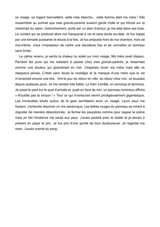 ce visage, ce regard bienveillant, cette robe blanche... cette femme était ma mère ! Elle 
ressemblait au portrait que mes grands-parents avaient gardé d’elle et qui trônait sur la 
cheminée du salon. Instinctivement, porté par un élan d’amour, je me jetai dans ses bras. 
Le contact qui se produisit alors me marquerait à vie et sans doute au-delà. Je fus happé 
par une tornade puissante et douce à la fois. Je fus propulsé hors de ma chambre, hors de 
moi-même. J’eus l’impression de naître une deuxième fois et de connaître un bonheur 
sans limite. 
Le calme revenu, je sentis la chaleur du soleil sur mon visage. Ma mère avait disparu. 
Pendant les jours qui me restaient à passer chez mes grands-parents, je ressentais 
comme une douleur qui grandissait en moi. J’espérais revoir ma mère mais elle ne 
réapparut jamais. C’était sans doute la nostalgie et le manque d’une mère que la vie 
m’arrachait encore une fois. Vint le jour du retour en ville, du retour chez moi. Je toussais 
depuis quelques jours. Je me sentais très faible. Le train s’arrêta, on annonça le terminus. 
Je posai le pied sur le quai d’arrivée et, juste en face de moi, un panneau lumineux afficha 
« N’oublie pas la rançon ! » Tout ce qui m’entourait devint prodigieusement gigantesque. 
Les immeubles situés autour de la gare semblaient avoir un visage. Leurs yeux me 
fixaient. J’entendis résonner un rire sardonique. Les lettres rouges du panneau se mirent à 
clignoter de manière désordonnée. Je fermai les paupières comme pour zapper la scène 
mais en fait l’évidence me sauta aux yeux. J’avais pactisé avec le diable et je devais à 
présent en payer le prix. Je fus pris d’une quinte de toux douloureuse. Je regardai ma 
main. J’avais craché du sang. 
 