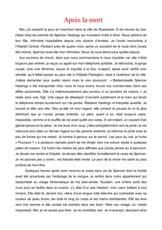 Après la mort 
Moi, j'ai ressenti la peur en marchant dans la ville de Rosewood. À dix heures du soir, 
j'étais chez les parents de Spencer Hastings qui m’avaient invité à dîner. Nous parlions de 
leur fille, infirmière hospitalière depuis une dizaine d’années. Je l’avais rencontrée à 
l’Hôpital Central. Pendant près de quatre mois, après un accident de la route dont j’avais 
été victime, Spencer avait été mon infirmière. Nous ne nous étions plus quittés depuis. 
Aux environs de minuit, alors que nous commencions à nous inquiéter car elle n’était 
toujours pas rentrée, je reçus un appel sur mon téléphone portable. Je décrochai, la gorge 
nouée. Une voix féminine, douce et inquiète à la fois, m’apprit, après avoir vérifié mon 
identité, qu’il fallait passer au plus vite à l’Hôpital Padington, situé à l’extérieur de la ville. 
J’allais demander pour quelle raison mais la voix poursuivit : « Mademoiselle Spencer 
Hastings a été transportée chez nous et nous avons trouvé vos coordonnées dans ses 
effets personnels. Elle n’a malheureusement pas survécu à un accident de voiture. » Je 
restai sans voix, figé. Une vague de désespoir m’envahit subitement et la main qui tenait 
le téléphone tomba lourdement sur ma jambe. Madame Hastings m’interpella aussitôt. Je 
tournai la tête vers elle. Dès qu’elle vit mon regard, elle comprit et poussa le cri le plus 
déchirant que je n’avais jamais entendu. Le père, quant à lui, était toujours assis, 
impassible, comme si le souffle de vie avait quitté son corps. À cet instant, un courant d’air 
glacial parcourut la pièce. Je me levai d’un coup, j’allai précipitamment vers la porte, je me 
retournai pour jeter un dernier regard sur les parents anéantis, je refermai la porte avec le 
peu de forces qui me restait. Je tombai à genoux sur le perron. Les yeux au ciel, je hurlai 
« Pourquoi ? » à plusieurs reprises avant de me diriger vers ma voiture située à quelques 
pâtés de maison. Ce furent les mètres les plus difficiles que j’avais jamais eu à parcourir. 
Je devais me rendre à l’hôpital. Je devais aller identifier formellement le corps de Spencer. 
Je ne pouvais pas y croire ; ma fiancée était morte. La peur de la revoir me saisit au plus 
profond de mon être. 
Quelques heures après avoir reconnu le corps sans vie de Spencer dont la lividité 
avait été accentuée par l’éclairage de la morgue, je rentrai dans notre appartement qui 
ressemblait au visage fantomatique de ma bien-aimée. Soudain, une ombre sortit des 
murs puis se faufila dans la cuisine. J’y allai d’un pas hésitant, mon coeur battant à tout 
rompre. Elle était là, devant moi, vêtue d'une longue robe blanche qui contrastait avec sa 
couleur de peau brune, les bras le long du corps et les mains tremblantes. Elle les leva 
vers moi comme si elle voulait me prendre dans ses bras ! Mais son visage, lui, restait 
inexpressif. Moi, je ne savais que faire. Je ne contrôlais rien. Je m’avançai, réduisant ainsi 
 