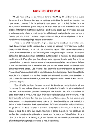 Dans l’oeil d’un chat 
Moi, j'ai ressenti la peur en marchant dans la ville. Mon petit ami Liam et moi avions 
été invités à une fête organisée par ma meilleure amie, Lisa. Ce soir-là, en rentrant, vers 
onze heures, Liam eut l'idée de se balader dans le parc qui nous était familier car nous 
nous y étions rencontrés quatre ans plus tôt. C'est dans ce cadre romantique que Liam 
avait eu l'intention de m'offrir une surprise – c'est en tout cas ce qu'il m'avouerait plus tard 
– mais nous entendîmes soudain un cri immédiatement suivi de bruits étranges que je 
n'aurais pas pu identifier. Liam n’en fut pas ému mais moi je sentis l’angoisse monter en 
moi comme le mercure grimpe dans un thermomètre. 
J’aperçus un chat démesurément gros, assis sur le muret qui séparait le sentier 
pavé du parcours de santé. L’animal dont la queue se balançait nonchalamment me fixa 
d’une manière étrange. Je ne pus pas soutenir ce regard. Liam ne remarqua rien et 
continua de marcher vers le marchand de glaces mais je n'étais pas rassurée ! Après avoir 
acheté nos cornets, nous nous installâmes sur le banc et je mangeai ma glace presque 
machinalement. C'est alors que les mêmes bruits retentirent mais, cette fois-ci, ils se 
rapprochaient de nous au fur et à mesure et ma peur augmentait en même temps. Je levai 
la tête vers les immeubles d’habitation dont pas un seul n’était éclairé. La lumière avait 
considérablement baissé. Les façades des bâtiments s'assombrissaient et donnaient 
l'impression d'un décor de cimetière, froid et lugubre. Les lampadaires étaient tous éteints; 
seule la lune produisait une lumière blanche qui accentuait les contrastes. Soudain, le 
bruit d'un klaxon me fit sursauter et je portai mon regard au niveau de la rue. Pas un chat ! 
Liam avait disparu ! 
Une véritable panique s’empara de moi. Je bondis au moment même où une 
bourrasque de vent se leva. Mon coeur se mit à battre la chamade. Je pris mes jambes à 
mon cou. Je m'arrêtai net quelques mètres plus loin, bouche bée. Une cinquantaine de 
chats me barrait la route. Leurs yeux révulsés ne reflétaient plus rien de naturel. Je fis 
demi-tour à la recherche d’un lieu pour me cacher. J’étais perdue. Sur ma gauche, une 
vieille maison dont la porte était grande ouverte offrit le refuge idéal. Je m'y engouffrai et 
fermai la porte violemment. Mais que m'arrivait-il ? Où était passé Liam ? Mon imagination 
me jouait-elle des tours ou étais-je devenue complètement folle ? À bout de force, je 
glissai le long de la porte que j’avais refermée et contre laquelle le vent continuait de 
souffler. Les miaulements prolongés et menaçants de la meute s’intensifiaient. Sous le 
coup de la terreur et de la fatigue, je tombai dans un sommeil de plomb après avoir 
entendu résonner la grande horloge de la ville. Il était minuit. 
 
