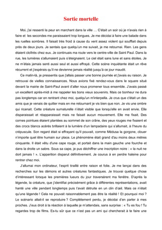 Sortie mortelle 
Moi, j'ai ressenti la peur en marchant dans la ville … C'était un soir où je n'avais rien à 
faire et les secondes me paraissaient trop longues. Je me décidai à faire une balade dans 
les ruelles sombres. Il faisait très froid à cause du vent assez violent qui soufflait depuis 
près de deux jours. Je sentais que quelqu’un me suivait, je me retournai. Rien. Les gens 
étaient cloîtrés chez eux. Je continuais ma route vers le centre-ville de Saint Paul. Dans la 
rue, les lumières s'allumaient puis s’éteignaient. Le ciel était sans lune et sans étoiles. Je 
ne m’étais jamais senti aussi seul et aussi effrayé. Cette scène inquiétante était un rêve 
récurrent et j’espérais qu’il ne devienne jamais réalité jusqu’à ce jour maudit. 
Ce matin-là, je pressentis que j'allais passer une bonne journée et j'avais eu raison. Je 
retrouvai de vielles connaissances. Nous avions fixé rendez-vous dans le square situé 
devant la mairie de Saint-Paul avant d’aller nous promener tous ensemble. J’avais passé 
un excellent après-midi à me rappeler les bons vieux souvenirs. Mais ce bonheur ne dura 
pas longtemps car en rentrant chez moi, quelqu'un m'interpella. Je crus que c'était un des 
amis que je venais de quitter mais en me retournant je vis bien que non. Je vis une ombre 
qui ricanait. Cette créature surnaturelle n’était visible que lorsqu'elle en avait envie. Elle 
disparaissait et réapparaissait mais ne faisait aucun mouvement. Elle me fixait. Des 
cornes pointues étaient plantées au sommet de son crâne, des yeux rouges me fixaient et 
des crocs blancs acérés brillaient à la lumière d’un lampadaire qui s’allumait, à l’heure du 
crépuscule. Son regard était si effrayant qu'il pouvait, comme Médusa la gorgone, clouer 
n’importe quel être humain sur place. Le phénomène était grand d'au moins deux mètres 
cinquante. Il était vêtu d'une cape rouge, et portait dans la main gauche une fourche et 
dans la droite un sabre. Sous sa cape, je pus déchiffrer une inscription noire : « la nuit ne 
dort jamais ! ». L’apparition disparut définitivement. Je courus à en perdre haleine pour 
rentrer chez moi. 
J’allumai mon ordinateur, l’esprit tiraillé entre raison et folie. Je me lançai dans des 
recherches sur les démons et autres créatures fantastiques. Je trouvai quelque chose 
d’intéressant lorsque les premières lueurs du jour traversèrent ma fenêtre. D’après la 
légende, la créature, que j’identifiai précisément grâce à différentes représentations, avait 
hanté une ville pendant longtemps puis l’avait détruite en un clin d’oeil. Mais ce n’était 
qu’une légende ! Cela ne pouvait raisonnablement pas être la réalité ! Et pourquoi moi ? 
Le scénario allait-il se reproduire ? Complètement perdu, je décidai d’en parler à mes 
proches. J’eus droit à la réaction à laquelle je m’attendais, sans surprise : « Tu es fou ! Tu 
regardes trop de films. Es-tu sûr que ce n’est pas un ami qui chercherait à te faire une 
 