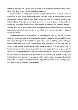 blague de mauvais goût ? » Je n’avais plus d’espoir et je doutais moi-même de ma raison. 
Alors, j’allai dans un bar et je bus jusqu’à perdre pied... 
Une fois rentré à la maison, je m’endormis et je rêvai de ce démon encore et encore ; il 
me hantait. Il avait un air sournois et prenait un malin plaisir à me terroriser. Son rire 
démoniaque résonnait dans la nuit. C’était un de ces rires qui effraierait n’importe qui. 
Cela se répéta chaque jour jusqu’à cette fameuse nuit où je sortis du bar et m’endormis 
dans la rue, à même le bitume. Quand je me réveillai, je ressentis une sensation étrange... 
J’étais si léger que je crus ne plus exister et planer au-dessus de tout ! Les quelques rares 
passants me croisaient sans me voir et moi-même je ne vis pas mon reflet en passant 
devant les vitrines. 
Les jours passaient et je m'ennuyais. Je sortis alors de chez moi par une nuit sans 
étoile. Un homme portait un énorme bouquet à la main. Il quittait le bâtiment d’affaires que 
l’on venait d’inaugurer et marchait d’un pas pressé vers le parking, sans doute pour 
rejoindre sa voiture. Je le suivis. Il ralentit tout à coup et se retourna. Il ouvrit des yeux de 
terreur en me voyant. Il lâcha son bouquet, serra sa poitrine et tomba, raide mort. Le 
lendemain soir, la même scène se produisit avec un couple d’amoureux qui sortait du 
cinéma. Ce manège se répéta un nombre incalculable de fois. Désormais, la nuit, je piste 
les gens heureux et je les envie. Je me couvre de ma cape pour me protéger du vent trop 
froid et j’erre dans les rues. Je prends un malin plaisir à suivre ces passants mais je 
m’inquiète. J’en croise de moins en moins et j’ai pourtant parcouru, de nuit comme de jour, 
tous les quartiers et toutes les rues de la ville. 
 