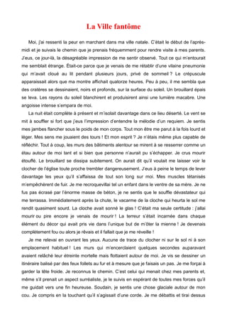 La Ville fantôme 
Moi, j'ai ressenti la peur en marchant dans ma ville natale. C’était le début de l’après-midi 
et je suivais le chemin que je prenais fréquemment pour rendre visite à mes parents. 
J’eus, ce jour-là, la désagréable impression de me sentir observé. Tout ce qui m’entourait 
me semblait étrange. Était-ce parce que je venais de me rétablir d’une vilaine pneumonie 
qui m’avait cloué au lit pendant plusieurs jours, privé de sommeil ? Le crépuscule 
apparaissait alors que ma montre affichait quatorze heures. Peu à peu, il me sembla que 
des cratères se dessinaient, noirs et profonds, sur la surface du soleil. Un brouillard épais 
se leva. Les rayons du soleil blanchirent et produisirent ainsi une lumière macabre. Une 
angoisse intense s’empara de moi. 
La nuit était complète à présent et m’isolait davantage dans ce lieu déserté. Le vent se 
mit à souffler si fort que j’eus l’impression d’entendre la mélodie d’un requiem. Je sentis 
mes jambes flancher sous le poids de mon corps. Tout mon être me parut à la fois lourd et 
léger. Mes sens me jouaient des tours ! Et mon esprit ? Je n’étais même plus capable de 
réfléchir. Tout à coup, les murs des bâtiments alentour se mirent à se resserrer comme un 
étau autour de moi tant et si bien que personne n’aurait pu s’échapper. Je crus mourir 
étouffé. Le brouillard se dissipa subitement. On aurait dit qu’il voulait me laisser voir le 
clocher de l’église toute proche trembler dangereusement. J’eus à peine le temps de lever 
davantage les yeux qu’il s’affaissa de tout son long sur moi. Mes muscles tétanisés 
m’empêchèrent de fuir. Je me recroquevillai tel un enfant dans le ventre de sa mère. Je ne 
fus pas écrasé par l’énorme masse de béton, je ne sentis que le souffle dévastateur qui 
me terrassa. Immédiatement après la chute, le vacarme de la cloche qui heurta le sol me 
rendit quasiment sourd. La cloche avait sonné le glas ! C’était ma seule certitude : j’allai 
mourir ou pire encore je venais de mourir ! La terreur s’était incarnée dans chaque 
élément du décor qui avait pris vie dans l’unique but de m’ôter la mienne ! Je devenais 
complètement fou ou alors je rêvais et il fallait que je me réveille ! 
Je me relevai en ouvrant les yeux. Aucune de trace du clocher ni sur le sol ni à son 
emplacement habituel ! Les murs qui m’encerclaient quelques secondes auparavant 
avaient relâché leur étreinte mortelle mais flottaient autour de moi. Je vis se dessiner un 
itinéraire balisé par des feux follets au fur et à mesure que je faisais un pas. Je me forçai à 
garder la tête froide. Je reconnus le chemin. C’est celui qui menait chez mes parents et, 
même s’il prenait un aspect surréaliste, je le suivis en espérant de toutes mes forces qu’il 
me guidait vers une fin heureuse. Soudain, je sentis une chose glaciale autour de mon 
cou. Je compris en la touchant qu’il s’agissait d’une corde. Je me débattis et tirai dessus 
 