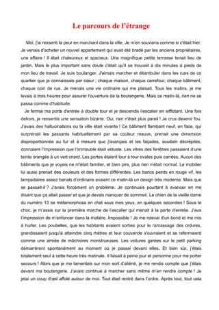 Le parcours de l’étrange 
Moi, j'ai ressenti la peur en marchant dans la ville. Je m'en souviens comme si c'était hier. 
Je venais d'acheter un nouvel appartement qui avait été bradé par les anciens propriétaires, 
une affaire ! Il était chaleureux et spacieux. Une magnifique petite terrasse tenait lieu de 
jardin. Mais le plus important sans doute c'était qu'il se trouvait à dix minutes à pieds de 
mon lieu de travail. Je suis boulanger. J'aimais marcher et déambuler dans les rues de ce 
quartier que je connaissais par coeur ; chaque maison, chaque carrefour, chaque bâtiment, 
chaque coin de rue. Je menais une vie ordinaire qui me plaisait. Tous les matins, je me 
levais à trois heures pour assurer l'ouverture de la boulangerie. Mais ce matin-là, rien ne se 
passa comme d'habitude. 
Je fermai ma porte d'entrée à double tour et je descendis l’escalier en sifflotant. Une fois 
dehors, je ressentis une sensation bizarre. Oui, rien n'était plus pareil ! Je crus devenir fou. 
J’avais des hallucinations ou la ville était vivante ! Ce bâtiment flambant neuf, en face, qui 
surprenait les passants habituellement par sa couleur mauve, prenait une dimension 
disproportionnée au fur et à mesure que j'avançais et les façades, soudain décrépites, 
donnaient l’impression que l’immeuble était vétuste. Les vitres des fenêtres passaient d’une 
teinte orangée à un vert criard. Les portes étaient tour à tour ovales puis carrées. Aucun des 
bâtiments que je voyais ne m'était familier, et bien pire, plus rien n’était normal. Le mobilier 
lui aussi prenait des couleurs et des formes différentes. Les bancs peints en rouge vif, les 
lampadaires assez banals d’ordinaire avaient ce matin-là un design très moderne. Mais que 
se passait-il ? J’avais forcément un problème. Je continuais pourtant à avancer en me 
disant que ça allait passer et que je devais manquer de sommeil. Le chien de la vieille dame 
du numéro 13 se métamorphosa en chat sous mes yeux, en quelques secondes ! Sous le 
choc, je m’assis sur la première marche de l’escalier qui menait à la porte d’entrée. J’eus 
l’impression de m’enfoncer dans la matière. Impossible ! Je me relevai d’un bond et me mis 
à hurler. Les poubelles, que les habitants avaient sorties pour le ramassage des ordures, 
grandissaient jusqu'à atteindre cinq mètres et leur couvercle s'ouvraient et se refermaient 
comme une armée de mâchoires monstrueuses. Les voitures garées sur le petit parking 
démarrèrent spontanément au moment où je passai devant elles. Et bien sûr, j’étais 
totalement seul à cette heure très matinale. Il faisait à peine jour et personne pour me porter 
secours ! Alors que je me lamentais sur mon sort d’aliéné, je me rendis compte que j’étais 
devant ma boulangerie. J’avais continué à marcher sans même m’en rendre compte ! Je 
jetai un coup d’oeil affolé autour de moi. Tout était rentré dans l’ordre. Après tout, tout cela 
 
