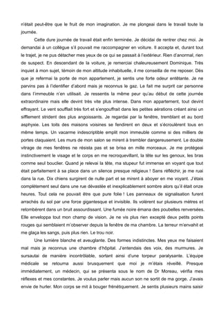 n'était peut-être que le fruit de mon imagination. Je me plongeai dans le travail toute la 
journée. 
Cette dure journée de travail était enfin terminée. Je décidai de rentrer chez moi. Je 
demandai à un collègue s’il pouvait me raccompagner en voiture. Il accepta et, durant tout 
le trajet, je ne pus détacher mes yeux de ce qui se passait à l’extérieur. Rien d’anormal, rien 
de suspect. En descendant de la voiture, je remerciai chaleureusement Dominique. Très 
inquiet à mon sujet, témoin de mon attitude inhabituelle, il me conseilla de me reposer. Dès 
que je refermai la porte de mon appartement, je sentis une forte odeur entêtante. Je ne 
parvins pas à l’identifier d’abord mais je reconnus le gaz. Le fait me surprit car personne 
dans l’immeuble n’en utilisait. Je ressentis la même peur qu’au début de cette journée 
extraordinaire mais elle devint très vite plus intense. Dans mon appartement, tout devint 
effrayant. Le vent soufflait très fort et s’engouffrait dans les petites aérations créant ainsi un 
sifflement strident des plus angoissants. Je regardai par la fenêtre, tremblant et au bord 
asphyxie. Les toits des maisons voisines se fendirent en deux et s’écroulèrent tous en 
même temps. Un vacarme indescriptible emplit mon immeuble comme si des milliers de 
portes claquaient. Les murs de mon salon se mirent à trembler dangereusement. Le double 
vitrage de mes fenêtres ne résista pas et se brisa en mille morceaux. Je me protégeai 
instinctivement le visage et le corps en me recroquevillant, la tête sur les genoux, les bras 
comme seul bouclier. Quand je relevai la tête, ma stupeur fut immense en voyant que tout 
était parfaitement à sa place dans un silence presque religieux ! Sans réfléchir, je me ruai 
dans la rue. Dix chiens surgirent de nulle part et se mirent à aboyer en me voyant. J’étais 
complètement seul dans une rue dévastée et inexplicablement sombre alors qu’il était onze 
heures. Tout cela ne pouvait être que pure folie ! Les panneaux de signalisation furent 
arrachés du sol par une force gigantesque et invisible. Ils volèrent sur plusieurs mètres et 
retombèrent dans un bruit assourdissant. Une fumée noire émana des poubelles renversées. 
Elle enveloppa tout mon champ de vision. Je ne vis plus rien excepté deux petits points 
rouges qui semblaient m’observer depuis la fenêtre de ma chambre. La terreur m’envahit et 
me glaça les sangs, puis plus rien. Le trou noir. 
Une lumière blanche et aveuglante. Des formes indistinctes. Mes yeux me faisaient 
mal mais je reconnus une chambre d’hôpital. J’entendais des voix, des murmures. Je 
sursautai de manière incontrôlable, sortant ainsi d’une torpeur paralysante. L’équipe 
médicale se retourna aussi brusquement que moi je m’étais réveillé. Presque 
immédiatement, un médecin, qui se présenta sous le nom de Dr Moreau, vérifia mes 
réflexes et mes constantes. Je voulus parler mais aucun son ne sortit de ma gorge. J’avais 
envie de hurler. Mon corps se mit à bouger frénétiquement. Je sentis plusieurs mains saisir 
 