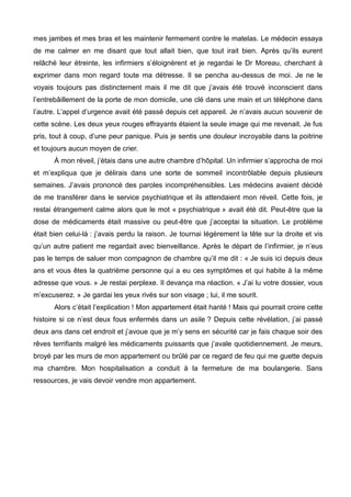 mes jambes et mes bras et les maintenir fermement contre le matelas. Le médecin essaya 
de me calmer en me disant que tout allait bien, que tout irait bien. Après qu’ils eurent 
relâché leur étreinte, les infirmiers s’éloignèrent et je regardai le Dr Moreau, cherchant à 
exprimer dans mon regard toute ma détresse. Il se pencha au-dessus de moi. Je ne le 
voyais toujours pas distinctement mais il me dit que j’avais été trouvé inconscient dans 
l’entrebâillement de la porte de mon domicile, une clé dans une main et un téléphone dans 
l’autre. L’appel d’urgence avait été passé depuis cet appareil. Je n’avais aucun souvenir de 
cette scène. Les deux yeux rouges effrayants étaient la seule image qui me revenait. Je fus 
pris, tout à coup, d’une peur panique. Puis je sentis une douleur incroyable dans la poitrine 
et toujours aucun moyen de crier. 
À mon réveil, j’étais dans une autre chambre d’hôpital. Un infirmier s’approcha de moi 
et m’expliqua que je délirais dans une sorte de sommeil incontrôlable depuis plusieurs 
semaines. J’avais prononcé des paroles incompréhensibles. Les médecins avaient décidé 
de me transférer dans le service psychiatrique et ils attendaient mon réveil. Cette fois, je 
restai étrangement calme alors que le mot « psychiatrique » avait été dit. Peut-être que la 
dose de médicaments était massive ou peut-être que j’acceptai la situation. Le problème 
était bien celui-là : j’avais perdu la raison. Je tournai légèrement la tête sur la droite et vis 
qu’un autre patient me regardait avec bienveillance. Après le départ de l’infirmier, je n’eus 
pas le temps de saluer mon compagnon de chambre qu’il me dit : « Je suis ici depuis deux 
ans et vous êtes la quatrième personne qui a eu ces symptômes et qui habite à la même 
adresse que vous. » Je restai perplexe. Il devança ma réaction. « J’ai lu votre dossier, vous 
m’excuserez. » Je gardai les yeux rivés sur son visage ; lui, il me sourit. 
Alors c’était l’explication ! Mon appartement était hanté ! Mais qui pourrait croire cette 
histoire si ce n’est deux fous enfermés dans un asile ? Depuis cette révélation, j’ai passé 
deux ans dans cet endroit et j’avoue que je m’y sens en sécurité car je fais chaque soir des 
rêves terrifiants malgré les médicaments puissants que j’avale quotidiennement. Je meurs, 
broyé par les murs de mon appartement ou brûlé par ce regard de feu qui me guette depuis 
ma chambre. Mon hospitalisation a conduit à la fermeture de ma boulangerie. Sans 
ressources, je vais devoir vendre mon appartement. 
 