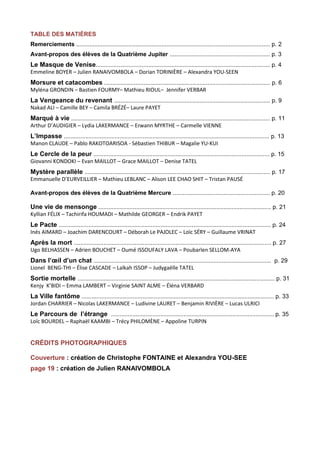 TABLE DES MATIÈRES 
Remerciements ...................................................................................................................... p. 2 
Avant-propos des élèves de la Quatrième Jupiter ............................................................. p. 3 
Le Masque de Venise.......................................................................................................... p. 4 
Emmeline BOYER – Julien RANAIVOMBOLA – Dorian TORINIÈRE – Alexandra YOU-SEEN 
Morsure et catacombes ..................................................................................................... p. 6 
Myléna GRONDIN – Bastien FOURMY– Mathieu RIOUL– Jennifer VERBAR 
La Vengeance du revenant ............................................................................................... p. 9 
Nakad ALI – Camille BEY – Camila BRÉZÉ– Laure PAYET 
Marqué à vie ......................................................................................................................... p. 11 
Arthur D’AUDIGIER – Lydia LAKERMANCE – Erwann MYRTHE – Carmelle VIENNE 
L’Impasse ............................................................................................................................. p. 13 
Manon CLAUDE – Pablo RAKOTOARISOA - Sébastien THIBUR – Magalie YU-KUI 
Le Cercle de la peur ........................................................................................................... p. 15 
Giovanni KONDOKI – Evan MAILLOT – Grace MAILLOT – Denise TATEL 
Mystère parallèle ................................................................................................................. p. 17 
Emmanuelle D’EURVEILLIER – Mathieu LEBLANC – Alison LEE CHAO SHIT – Tristan PAUSÉ 
Avant-propos des élèves de la Quatrième Mercure ........................................................... p. 20 
Une vie de mensonge ......................................................................................................... p. 21 
Kyllian FÉLIX – Tachirifa HOUMADI – Mathilde GEORGER – Endrik PAYET 
Le Pacte ................................................................................................................................. p. 24 
Inés AIMARD – Joachim DARENCOURT – Déborah Le PAJOLEC – Loïc SÉRY – Guillaume VRINAT 
Après la mort ........................................................................................................................ p. 27 
Ugo BELHASSEN – Adrien BOUCHET – Oumé ISSOUFALY LAVA – Poubarlen SELLOM-AYA 
Dans l’oeil d’un chat ............................................................................................................ p. 29 
Lionel BENG-THI – Élise CASCADE – Laïkah ISSOP – Judygaëlle TATEL 
Sortie mortelle ........................................................................................................................ p. 31 
Kenjy K’BIDI – Emma LAMBERT – Virginie SAINT ALME – Éléna VERBARD 
La Ville fantôme ..................................................................................................................... p. 33 
Jordan CHARRIER – Nicolas LAKERMANCE – Ludivine LAURET – Benjamin RIVIÈRE – Lucas ULRICI 
Le Parcours de l’étrange ................................................................................................... p. 35 
Loïc BOURDEL – Raphaël KAAMBI – Trécy PHILOMÈNE – Appoline TURPIN 
CRÉDITS PHOTOGRAPHIQUES 
Couverture : création de Christophe FONTAINE et Alexandra YOU-SEE 
page 19 : création de Julien RANAIVOMBOLA 
