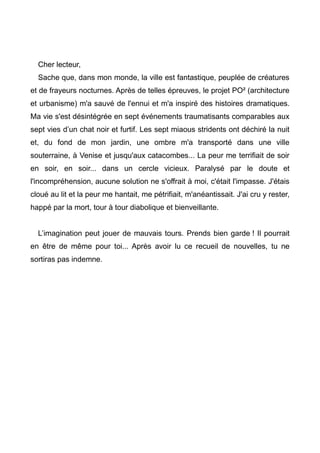 Cher lecteur, 
Sache que, dans mon monde, la ville est fantastique, peuplée de créatures 
et de frayeurs nocturnes. Après de telles épreuves, le projet PO² (architecture 
et urbanisme) m'a sauvé de l'ennui et m'a inspiré des histoires dramatiques. 
Ma vie s'est désintégrée en sept événements traumatisants comparables aux 
sept vies d’un chat noir et furtif. Les sept miaous stridents ont déchiré la nuit 
et, du fond de mon jardin, une ombre m'a transporté dans une ville 
souterraine, à Venise et jusqu'aux catacombes... La peur me terrifiait de soir 
en soir, en soir... dans un cercle vicieux. Paralysé par le doute et 
l'incompréhension, aucune solution ne s'offrait à moi, c'était l'impasse. J'étais 
cloué au lit et la peur me hantait, me pétrifiait, m'anéantissait. J'ai cru y rester, 
happé par la mort, tour à tour diabolique et bienveillante. 
L’imagination peut jouer de mauvais tours. Prends bien garde ! Il pourrait 
en être de même pour toi... Après avoir lu ce recueil de nouvelles, tu ne 
sortiras pas indemne. 
 