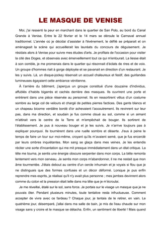 LE MASQUE DE VENISE 
Moi, j'ai ressenti la peur en marchant dans le quartier de San Polo, au bord du Canal 
Grande à Venise. Entre le 22 février et le 14 mars se déroule le Carnaval annuel 
traditionnel. L'année où je décidai d’assister à l'événement, le défilé se préparait et on 
aménageait la scène qui accueillerait les lauréats du concours de déguisement. Je 
résidais alors à Venise pour suivre mes études d'arts. Je profitais de l'occasion pour visiter 
la cité des Doges, et observais avec émerveillement tout ce qui m'entourait. La liesse était 
à son comble, je me promenais dans le quartier qui résonnait d’éclats de rires et de voix. 
Un groupe d'hommes riait à gorge déployée et se pavanait en direction d’un restaurant. Je 
les y suivis. Là, un disque-jockey réservait un accueil chaleureux et festif, des guirlandes 
lumineuses égayaient cette ambiance vénitienne. 
À l’arrière du bâtiment, j’aperçus un groupe constitué d'une douzaine d'individus, 
affublés d’habits bigarrés et cachés derrière des masques. Ils ouvrirent une porte et 
entrèrent dans une pièce réservée au personnel. Ils en ressortirent vêtus d’un costume 
sombre au large col de velours et chargé de petites pierres factices. Des gants blancs et 
un chapeau bicorne verdâtre bordé d'or achevaient l’accoutrement. Ils revinrent sur leur 
pas, dans ma direction, et soudain je fus comme cloué au sol, comme si un aimant 
m'attirait vers le centre de la Terre et m'empêchait de bouger. Ils sortirent de 
l’établissement. Je pus à nouveau bouger et je les suivis. Je n’arrive toujours pas à 
expliquer pourquoi. Ils tournèrent dans une ruelle sombre et déserte. J'eus à peine le 
temps de faire un tour sur moi-même, croyant qu’ils m’avaient semé, que je fus encerclé 
par leurs ombres inquiétantes. Mon sang se glaça dans mes veines. Je les entendis 
réciter une sorte d'incantation qui me mit presque immédiatement dans un état critique. La 
tête me tourna, je sentis une énergie obscure serpenter dans mon corps. La bête remonta 
lentement vers mon cerveau. Je sentis mon corps m'abandonner, il ne me restait que mon 
âme tourmentée. J'étais debout au centre d'un cercle inhumain et je voyais si flou que je 
ne distinguais que des formes confuses et un décor déformé. Lorsque je pus enfin 
reprendre mes esprits, je réalisai qu'il n'y avait plus personne ; mes jambes devinrent alors 
comme du coton et la pression était telle dans ma tête que je m’écroulai. 
Je me réveillai, étalé sur le sol, sans force. Je portais sur le visage un masque que je ne 
pouvais ôter. Pendant plusieurs minutes, toute tentative resta infructueuse. Comment 
accepter de vivre avec ce fardeau ? Chaque jour, je tentais de le retirer, en vain. Le 
quatrième jour, désemparé, j'allai dans ma salle de bain, je mis de l'eau chaude sur mon 
visage sans y croire et le masque se détacha. Enfin, un sentiment de liberté ! Mais quand 
 