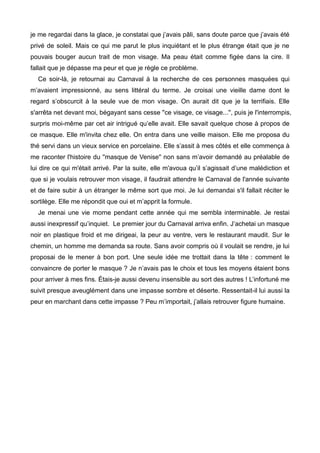 je me regardai dans la glace, je constatai que j’avais pâli, sans doute parce que j’avais été 
privé de soleil. Mais ce qui me parut le plus inquiétant et le plus étrange était que je ne 
pouvais bouger aucun trait de mon visage. Ma peau était comme figée dans la cire. Il 
fallait que je dépasse ma peur et que je règle ce problème. 
Ce soir-là, je retournai au Carnaval à la recherche de ces personnes masquées qui 
m’avaient impressionné, au sens littéral du terme. Je croisai une vieille dame dont le 
regard s’obscurcit à la seule vue de mon visage. On aurait dit que je la terrifiais. Elle 
s'arrêta net devant moi, bégayant sans cesse ''ce visage, ce visage...'', puis je l'interrompis, 
surpris moi-même par cet air intrigué qu’elle avait. Elle savait quelque chose à propos de 
ce masque. Elle m'invita chez elle. On entra dans une veille maison. Elle me proposa du 
thé servi dans un vieux service en porcelaine. Elle s’assit à mes côtés et elle commença à 
me raconter l'histoire du ''masque de Venise'' non sans m’avoir demandé au préalable de 
lui dire ce qui m'était arrivé. Par la suite, elle m'avoua qu’il s’agissait d’une malédiction et 
que si je voulais retrouver mon visage, il faudrait attendre le Carnaval de l'année suivante 
et de faire subir à un étranger le même sort que moi. Je lui demandai s'il fallait réciter le 
sortilège. Elle me répondit que oui et m’apprit la formule. 
Je menai une vie morne pendant cette année qui me sembla interminable. Je restai 
aussi inexpressif qu’inquiet. Le premier jour du Carnaval arriva enfin. J’achetai un masque 
noir en plastique froid et me dirigeai, la peur au ventre, vers le restaurant maudit. Sur le 
chemin, un homme me demanda sa route. Sans avoir compris où il voulait se rendre, je lui 
proposai de le mener à bon port. Une seule idée me trottait dans la tête : comment le 
convaincre de porter le masque ? Je n’avais pas le choix et tous les moyens étaient bons 
pour arriver à mes fins. Étais-je aussi devenu insensible au sort des autres ! L’infortuné me 
suivit presque aveuglément dans une impasse sombre et déserte. Ressentait-il lui aussi la 
peur en marchant dans cette impasse ? Peu m’importait, j’allais retrouver figure humaine. 
 