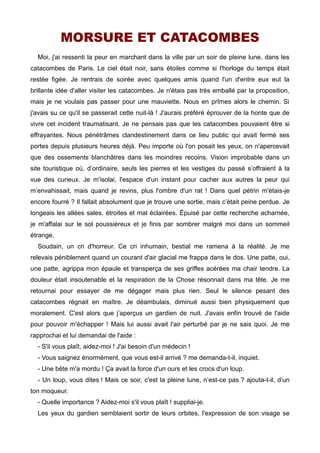 MORSURE ET CATACOMBES 
Moi, j'ai ressenti la peur en marchant dans la ville par un soir de pleine lune, dans les 
catacombes de Paris. Le ciel était noir, sans étoiles comme si l'horloge du temps était 
restée figée. Je rentrais de soirée avec quelques amis quand l'un d'entre eux eut la 
brillante idée d'aller visiter les catacombes. Je n'étais pas très emballé par la proposition, 
mais je ne voulais pas passer pour une mauviette. Nous en prîmes alors le chemin. Si 
j'avais su ce qu'il se passerait cette nuit-là ! J'aurais préféré éprouver de la honte que de 
vivre cet incident traumatisant. Je ne pensais pas que les catacombes pouvaient être si 
effrayantes. Nous pénétrâmes clandestinement dans ce lieu public qui avait fermé ses 
portes depuis plusieurs heures déjà. Peu importe où l'on posait les yeux, on n'apercevait 
que des ossements blanchâtres dans les moindres recoins. Vision improbable dans un 
site touristique où, d’ordinaire, seuls les pierres et les vestiges du passé s’offraient à la 
vue des curieux. Je m'isolai, l'espace d'un instant pour cacher aux autres la peur qui 
m’envahissait, mais quand je revins, plus l'ombre d'un rat ! Dans quel pétrin m'étais-je 
encore fourré ? Il fallait absolument que je trouve une sortie, mais c’était peine perdue. Je 
longeais les allées sales, étroites et mal éclairées. Épuisé par cette recherche acharnée, 
je m'affalai sur le sol poussiéreux et je finis par sombrer malgré moi dans un sommeil 
étrange. 
Soudain, un cri d'horreur. Ce cri inhumain, bestial me ramena à la réalité. Je me 
relevais péniblement quand un courant d'air glacial me frappa dans le dos. Une patte, oui, 
une patte, agrippa mon épaule et transperça de ses griffes acérées ma chair tendre. La 
douleur était insoutenable et la respiration de la Chose résonnait dans ma tête. Je me 
retournai pour essayer de me dégager mais plus rien. Seul le silence pesant des 
catacombes régnait en maître. Je déambulais, diminué aussi bien physiquement que 
moralement. C'est alors que j’aperçus un gardien de nuit. J'avais enfin trouvé de l'aide 
pour pouvoir m'échapper ! Mais lui aussi avait l'air perturbé par je ne sais quoi. Je me 
rapprochai et lui demandai de l'aide : 
- S'il vous plaît, aidez-moi ! J'ai besoin d'un médecin ! 
- Vous saignez énormément, que vous est-il arrivé ? me demanda-t-il, inquiet. 
- Une bête m'a mordu ! Ça avait la force d'un ours et les crocs d'un loup. 
- Un loup, vous dites ! Mais ce soir, c'est la pleine lune, n’est-ce pas ? ajouta-t-il, d’un 
ton moqueur. 
- Quelle importance ? Aidez-moi s'il vous plaît ! suppliai-je. 
Les yeux du gardien semblaient sortir de leurs orbites, l'expression de son visage se 
 