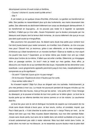 décomposait comme s'il avait croisé un fantôme. 
- Courez ! s’écria-t-il, courez avant qu'elle arrive ! 
- Elle ? 
À cet instant, je vis quelque chose d'horrible, d'inhumain. Le gardien se transformait en 
bête. Ses paroles ne ressemblaient plus qu'à des hurlements, ses mains devenaient des 
pattes. Ses vêtements se déchiraient tellement son corps se développait démesurément. Il 
se transformait en loup-garou. Je ne pouvais pas rester là à regarder ce spectacle 
terrifiant, il fallait que je m'en aille. J'avais l'impression que la douleur provoquée par ma 
blessure avait disparu tant la terreur était immense. Je courus tellement vite que je ne sus 
pas dans quel couloir je m'engouffrais. 
Mes poumons n'en pouvaient plus. Ils étaient sans doute trop petits pour contenir tout 
l’air dont j’avais besoin pour rester conscient. Je m’arrêtai, hors d’haleine. Je n'en crus pas 
mes yeux ! Devant moi, je reconnus, grâce à ses vêtements, un de mes compagnons 
d’infortune qui s'était transformé en un monstre terrifiant ! Était-ce la réalité ou mon esprit 
me jouait-il des tours ? Cependant, je ne tentai même pas d’aider mon ami qui n’était 
même plus l’ombre de lui-même. Il fallait que cet enfer s’arrête. Déterminé, je m'engageai 
dans un passage sombre. Un bruit ! mais je restai sur mes gardes. Avec effroi, je 
découvris une meute de ce qui semblait être des loups. Impossible de les dénombrer avec 
exactitude. Leurs grognements agressifs parvinrent jusqu’à moi mais, inexplicablement, je 
comprenais ce qu’ils signifiaient : 
- Où est-il ? Cela fait 3 jours qu'on n’a pas mangé ! 
- On le trouvera ! Espérons-le sinon il faudra que l'on sorte. 
- Vous sentez cette odeur ? 
Ils m'avaient repéré ! Déjà l'un d'eux se dirigeait vers ma cachette. Instinctivement, je 
pris mes jambes à mon cou. La meute me poursuivit pendant de longues minutes qui me 
paraissaient être des heures, mais je finis par les semer. Une porte enfin ! Avec l’énergie 
du désespoir, je la poussai et tombai de tout mon poids sur le béton glacé. Le bruit de la 
lourde porte qui se referma derrière moi sonna comme un cri de victoire. Le cauchemar 
était fini. 
Je levai les yeux vers le ciel et distinguai ma bande de copains qui s’amusaient de ma 
chute sans doute ridicule à leurs yeux. Je leur souris, confus, et constatai, inquiet, que 
Paul n’était pas là. « Il doit chercher la sortie comme toi ! » lança Thierry en riant. Je me 
relevai tant bien que mal. Mes muscles étaient tétanisés, tout mon être semblait flotter. 
J’avais sans doute perdu tout sens de la réalité dans cet endroit surréaliste et la peur ne 
m’avait certainement pas aidé à rester rationnel. Mais tout était rentré dans l’ordre. Je 
portai alors ma main sur ma blessure. Je ne ressentais aucune douleur mais la plaie était 
 