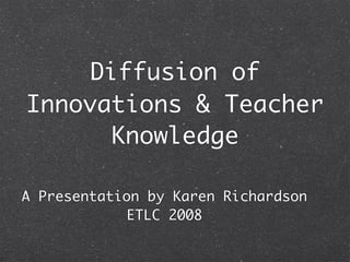 Diffusion of
Innovations & Teacher
      Knowledge

A Presentation by Karen Richardson
             ETLC 2008
 