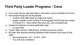 Third Party Loader Programs - Cons
● If you want all your app logic logic in one place, you're probably out of luck
● Non-simple things can be impossible
○ Custom code often back to single row inserts
○ plugins usually involve writing in the language that the tool was written
in (Visual C++, Java) rather than your own core competencies
● Graphical interfaces conceal application logic
○ un grep-able
● "Code" often stored in XML/binary, resistant to source control
● Biz logic that requires existing database state requires local copy of that
state
○ Re-inventing the LEFT OUTER JOIN
○ Fun with race conditions
 