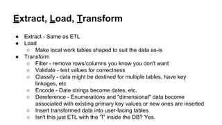 Extract, Load, Transform
● Extract - Same as ETL
● Load
○ Make local work tables shaped to suit the data as-is
● Transform
○ Filter - remove rows/columns you know you don't want
○ Validate - test values for correctness
○ Classify - data might be destined for multiple tables, have key
linkages, etc
○ Encode - Date strings become dates, etc.
○ Dereference - Enumerations and "dimensional" data become
associated with existing primary key values or new ones are inserted
○ Insert transformed data into user-facing tables
○ Isn't this just ETL with the 'T' inside the DB? Yes.
 