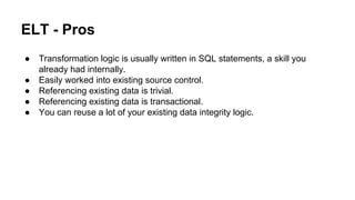 ELT - Pros
● Transformation logic is usually written in SQL statements, a skill you
already had internally.
● Easily worked into existing source control.
● Referencing existing data is trivial.
● Referencing existing data is transactional.
● You can reuse a lot of your existing data integrity logic.
 