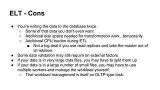 ELT - Cons
● You're writing the data to the database twice.
○ Some of that data you don't even want
○ Additional disk space needed for transformation work...temporarily
○ Additional CPU burden during ETL
■ Not a big deal if you use read replicas and take the master out of
UI rotation.
● Some data validation may still require on external factors
● If your data is in very large data files, you may have to split them up
● If your data is in a large number of small files, you may have to use
multiple workers and manage the workload yourself.
○ That workload management is itself an OLTP-type task.
 