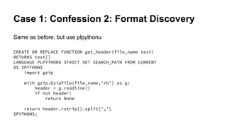 Case 1: Confession 2: Format Discovery
Same as before, but use plpythonu
CREATE OR REPLACE FUNCTION get_header(file_name text)
RETURNS text[]
LANGUAGE PLPYTHONU STRICT SET SEARCH_PATH FROM CURRENT
AS $PYTHON$
import gzip
with gzip.GzipFile(file_name,'rb') as g:
header = g.readline()
if not header:
return None
return header.rstrip().split(',')
$PYTHON$;
 