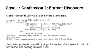 Case 1: Confession 2: Format Discovery
Another function to use that one and create a temp table
l_columns := get_csvgz_file_header(l_temp_file);
SELECT string_agg(CASE
WHEN colname = 'load_date' THEN 'load_date date'
WHEN colname in ('taxo1', ..., 'taxo8')
THEN format('%s text', colname)
ELSE format('%I bigint',colname)
END,
', ' ORDER BY col_order)
FROM unnest(l_columns) WITH ORDINALITY AS c(colname,col_order)
INTO l_col_defs;
EXECUTE format('create temporary table work_table (%s)', l_col_defs);
Now the temp table is created in a single transaction with a format to match its
own header and existing business rules.
 