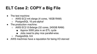 ELT Case 2: COPY a Big File
● The test machine:
○ AWS EC2 m4.xlarge (4 cores, 16GB RAM)
○ PostgreSQL 10 pre-alpha!
● The production machine:
○ AWS EC2 i3.8xlarge (32 cores, 245GB RAM)
■ Approx 5000 jobs in an ETL cycle
■ Jobs need to play nice parallel-wise.
○ PostgreSQL 9.6
● AWS machines have a reputation for being I/O starved
 